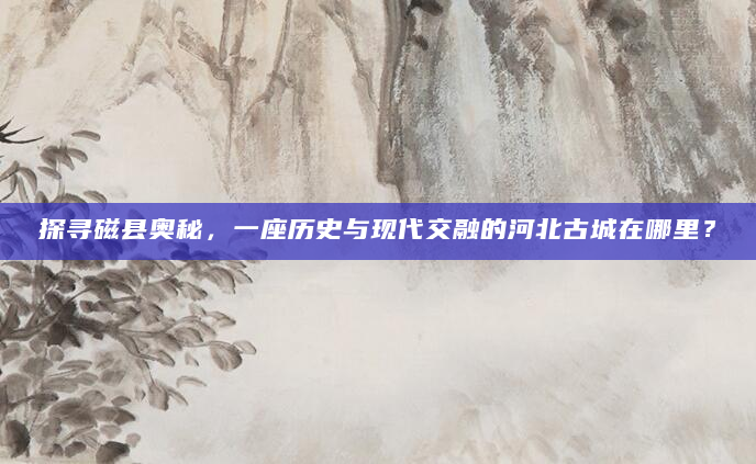 探寻磁县奥秘，一座历史与现代交融的河北古城在哪里？