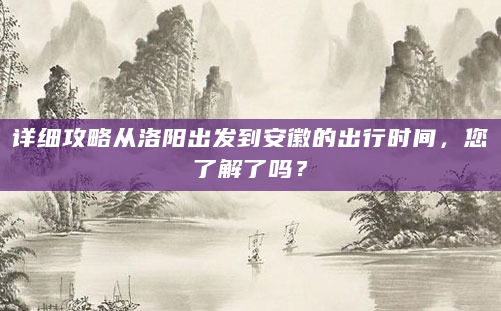 详细攻略从洛阳出发到安徽的出行时间，您了解了吗？