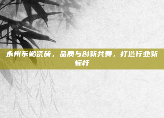 永州东鹏瓷砖，品质与创新共舞，打造行业新标杆