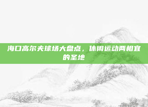 海口高尔夫球场大盘点，休闲运动两相宜的圣地
