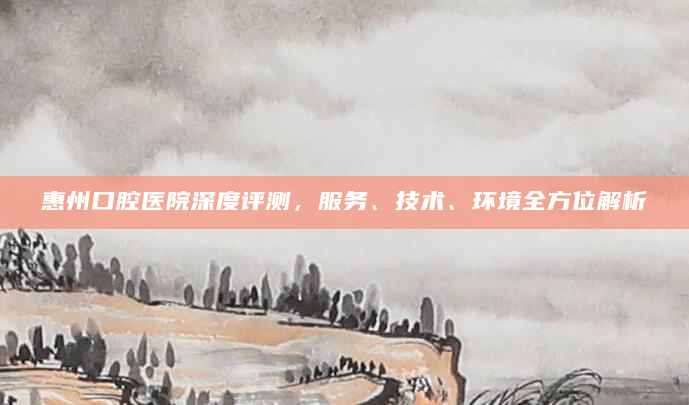 惠州口腔医院深度评测，服务、技术、环境全方位解析