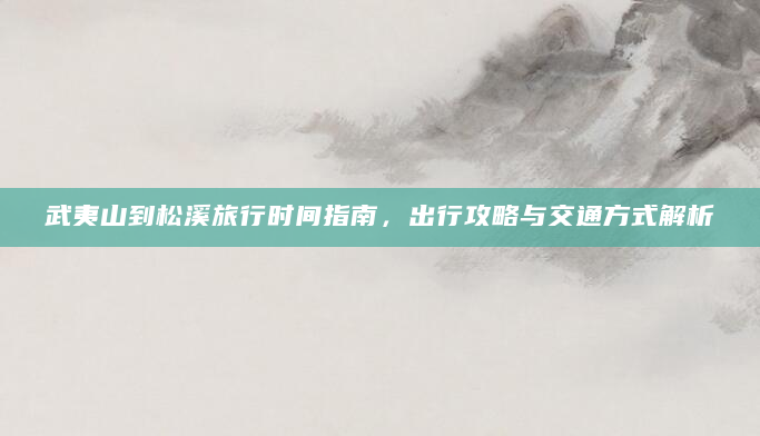 武夷山到松溪旅行时间指南，出行攻略与交通方式解析