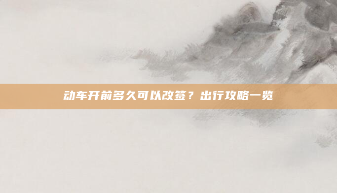 动车开前多久可以改签？出行攻略一览