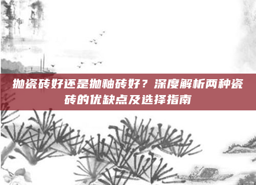 抛瓷砖好还是抛釉砖好？深度解析两种瓷砖的优缺点及选择指南