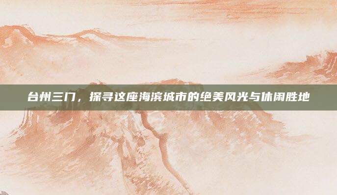 台州三门，探寻这座海滨城市的绝美风光与休闲胜地