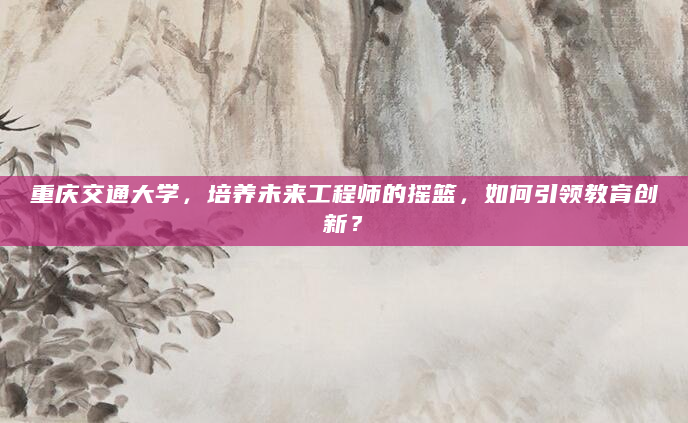 重庆交通大学，培养未来工程师的摇篮，如何引领教育创新？
