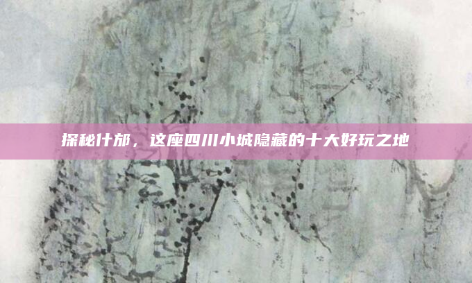 探秘什邡，这座四川小城隐藏的十大好玩之地
