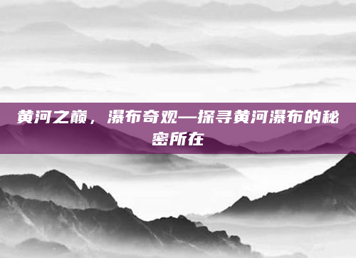 黄河之巅，瀑布奇观—探寻黄河瀑布的秘密所在