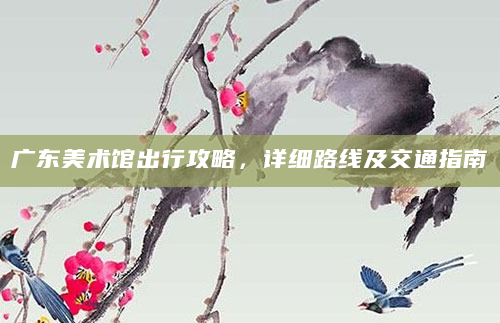 广东美术馆出行攻略，详细路线及交通指南