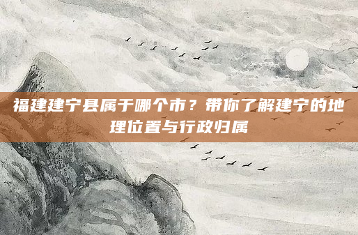 福建建宁县属于哪个市？带你了解建宁的地理位置与行政归属