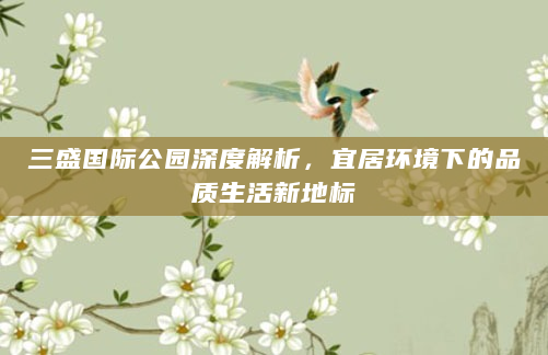 三盛国际公园深度解析，宜居环境下的品质生活新地标