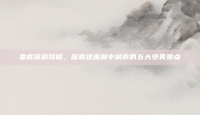 娄底旅游攻略，探索这座湘中城市的五大绝美景点