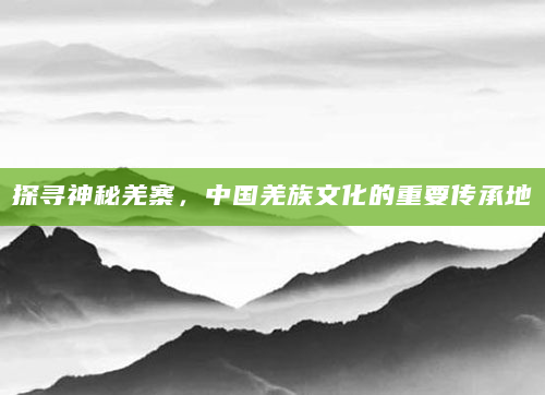 探寻神秘羌寨，中国羌族文化的重要传承地