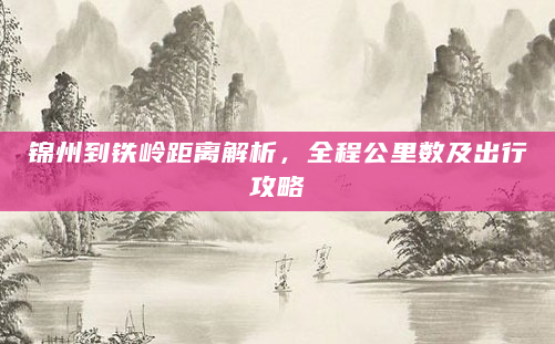 锦州到铁岭距离解析，全程公里数及出行攻略