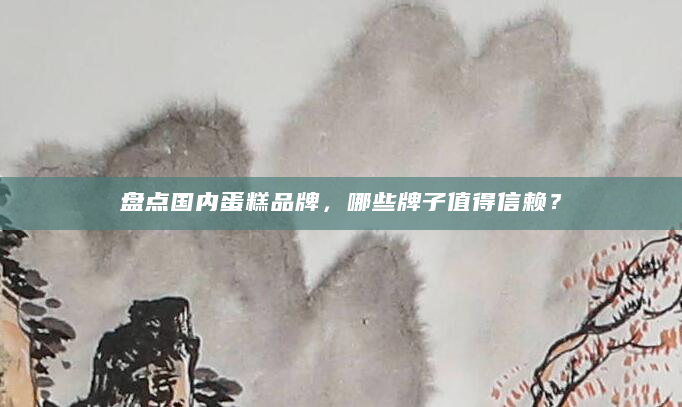 盘点国内蛋糕品牌，哪些牌子值得信赖？