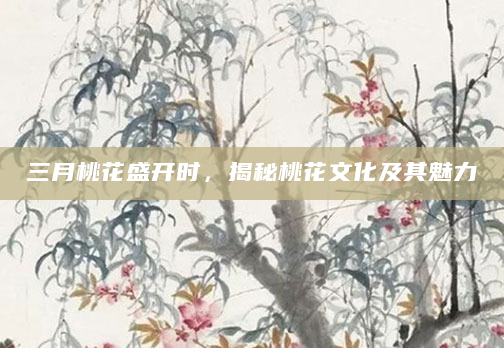 三月桃花盛开时，揭秘桃花文化及其魅力