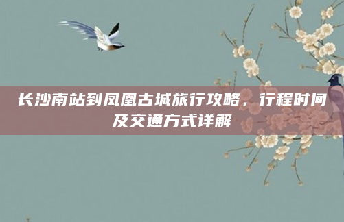 长沙南站到凤凰古城旅行攻略，行程时间及交通方式详解