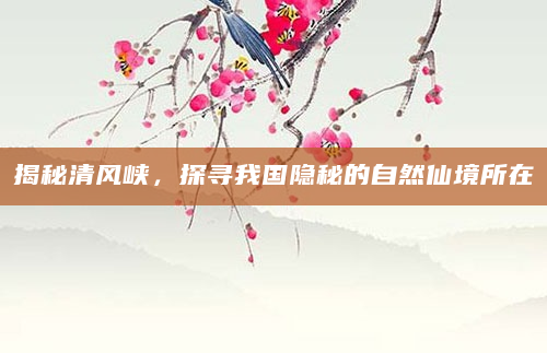 揭秘清风峡，探寻我国隐秘的自然仙境所在