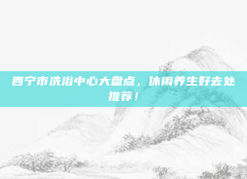西宁市洗浴中心大盘点，休闲养生好去处推荐！