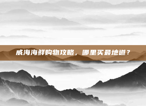 威海海鲜购物攻略，哪里买最地道？
