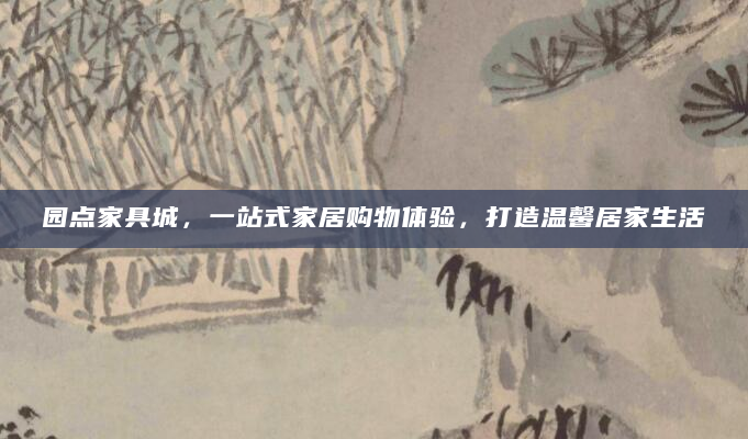 园点家具城，一站式家居购物体验，打造温馨居家生活