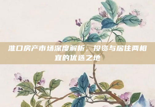 淮口房产市场深度解析，投资与居住两相宜的优选之地