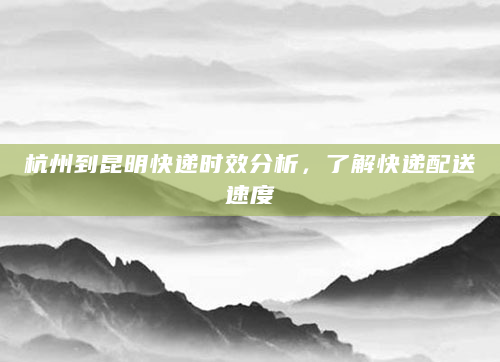 杭州到昆明快递时效分析，了解快递配送速度