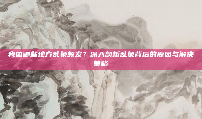 我国哪些地方乱象频发？深入剖析乱象背后的原因与解决策略