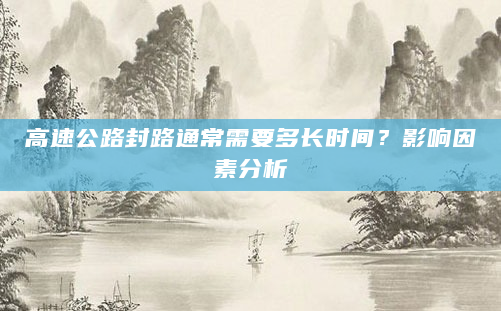 高速公路封路通常需要多长时间？影响因素分析