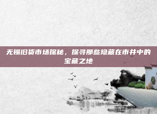 无锡旧货市场探秘，探寻那些隐藏在市井中的宝藏之地