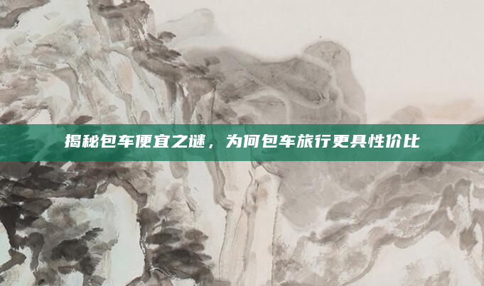 揭秘包车便宜之谜，为何包车旅行更具性价比