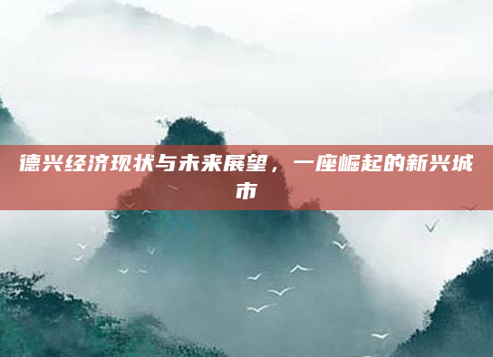 德兴经济现状与未来展望，一座崛起的新兴城市