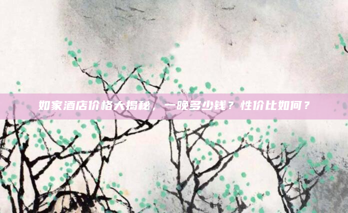 如家酒店价格大揭秘，一晚多少钱？性价比如何？