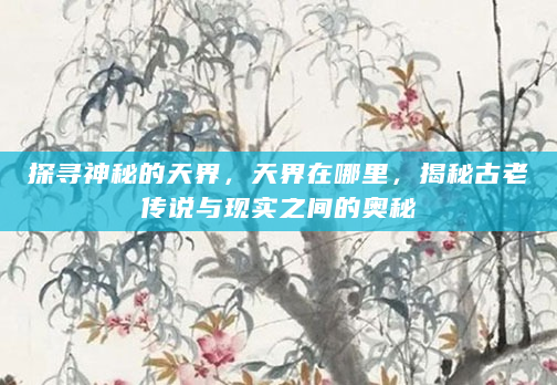 探寻神秘的天界，天界在哪里，揭秘古老传说与现实之间的奥秘