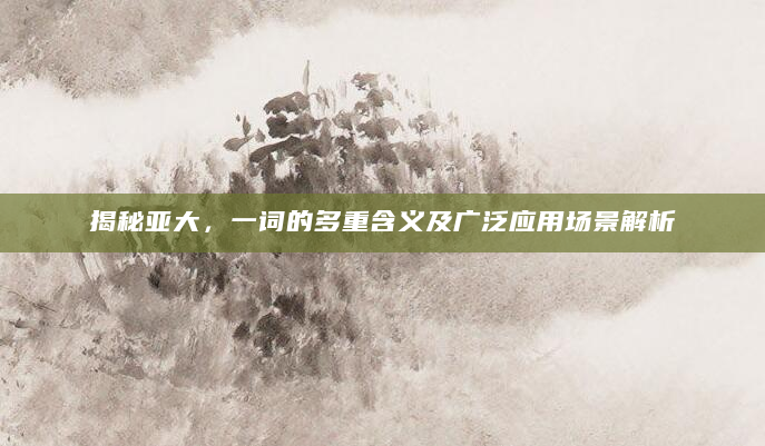揭秘亚大，一词的多重含义及广泛应用场景解析