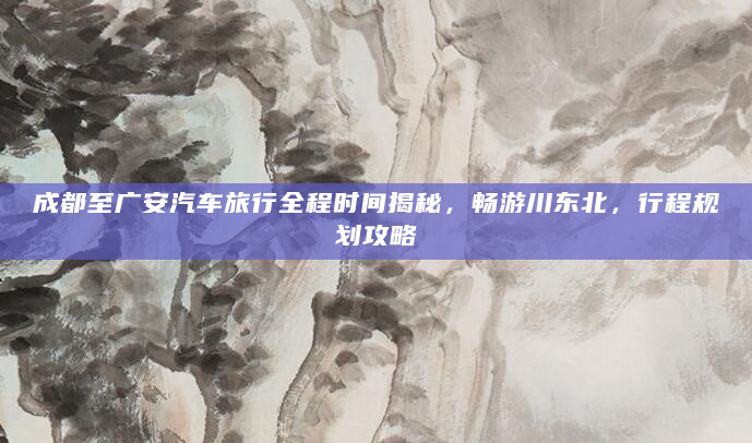 成都至广安汽车旅行全程时间揭秘，畅游川东北，行程规划攻略