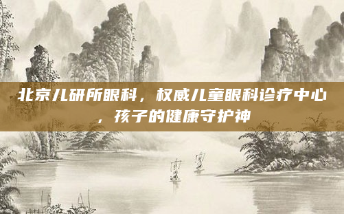 北京儿研所眼科，权威儿童眼科诊疗中心，孩子的健康守护神