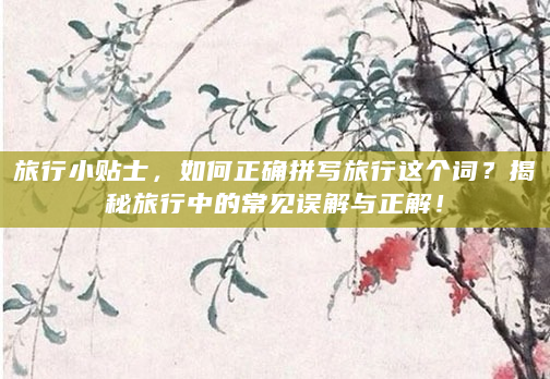 旅行小贴士，如何正确拼写旅行这个词？揭秘旅行中的常见误解与正解！