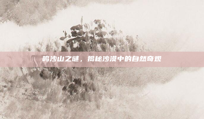 鸣沙山之谜，揭秘沙漠中的自然奇观
