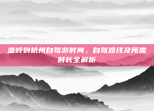 温岭到杭州自驾游时间，自驾路线及所需时长全解析