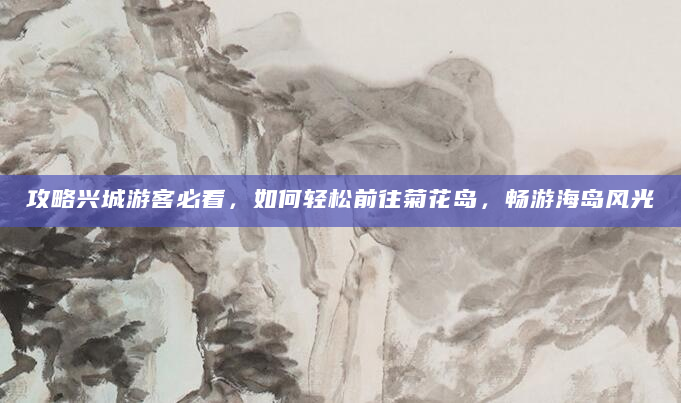 攻略兴城游客必看，如何轻松前往菊花岛，畅游海岛风光