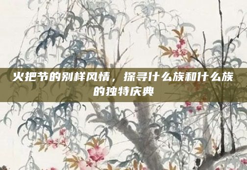 火把节的别样风情，探寻什么族和什么族的独特庆典