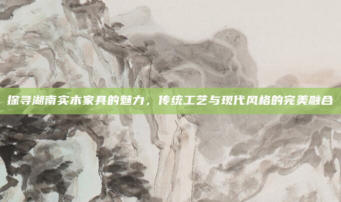 探寻湖南实木家具的魅力，传统工艺与现代风格的完美融合