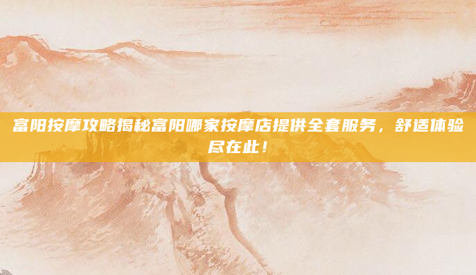 富阳按摩攻略揭秘富阳哪家按摩店提供全套服务，舒适体验尽在此！
