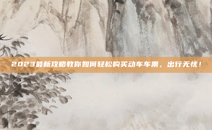 2023最新攻略教你如何轻松购买动车车票，出行无忧！