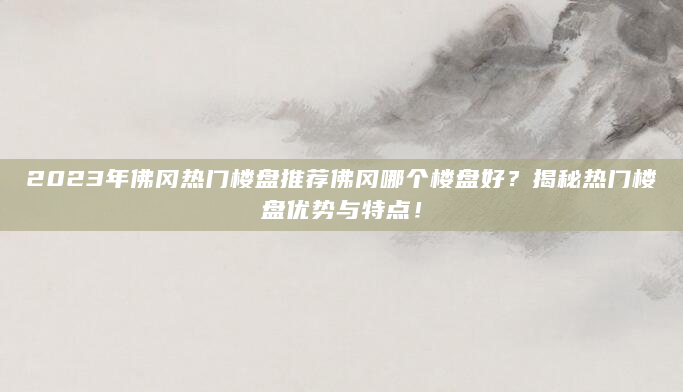 2023年佛冈热门楼盘推荐佛冈哪个楼盘好？揭秘热门楼盘优势与特点！