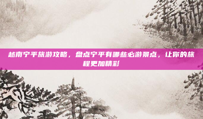 越南宁平旅游攻略，盘点宁平有哪些必游景点，让你的旅程更加精彩