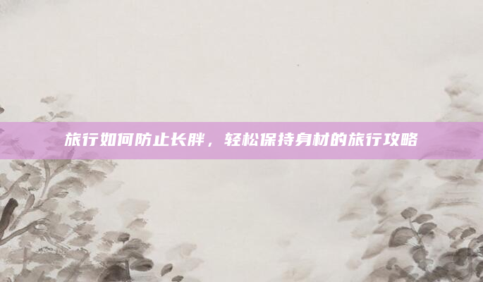 旅行如何防止长胖，轻松保持身材的旅行攻略