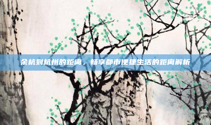 余杭到杭州的距离，畅享都市便捷生活的距离解析