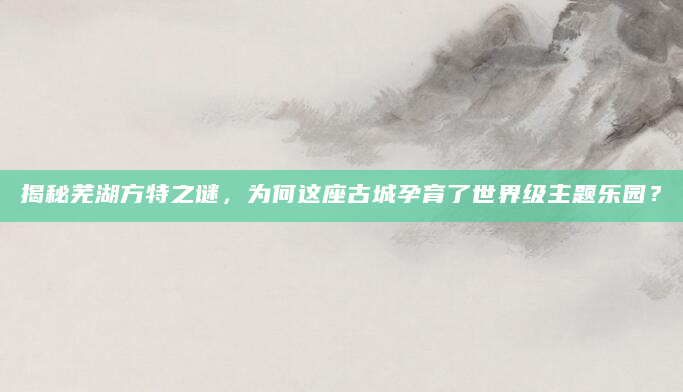 揭秘芜湖方特之谜，为何这座古城孕育了世界级主题乐园？